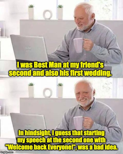 Hide the Pain Harold Meme | I was Best Man at my friend's second and also his first wedding. In hindsight, I guess that starting my speech at the second one with "Welcome back Everyone!", was a bad idea. | image tagged in memes,hide the pain harold | made w/ Imgflip meme maker