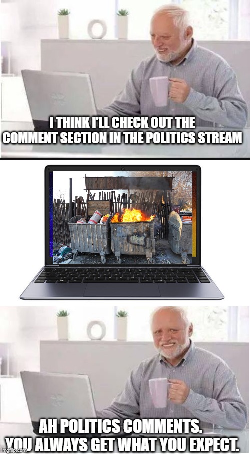 Hide the comments harold | I THINK I'LL CHECK OUT THE COMMENT SECTION IN THE POLITICS STREAM; AH POLITICS COMMENTS.  YOU ALWAYS GET WHAT YOU EXPECT. | image tagged in hide the end of humanity harold,politics,dumpster fire,comments,flame wars | made w/ Imgflip meme maker