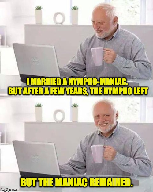 Hide the Pain Harold | I MARRIED A NYMPHO-MANIAC.  BUT AFTER A FEW YEARS, THE NYMPHO LEFT; BUT THE MANIAC REMAINED. | image tagged in memes,hide the pain harold | made w/ Imgflip meme maker