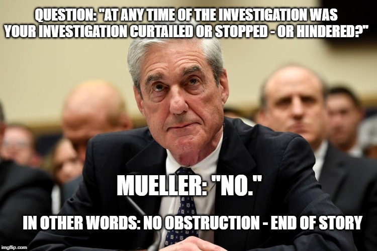 Mueller | QUESTION: "AT ANY TIME OF THE INVESTIGATION WAS YOUR INVESTIGATION CURTAILED OR STOPPED - OR HINDERED?"; MUELLER: "NO."; IN OTHER WORDS: NO OBSTRUCTION - END OF STORY | image tagged in mueller | made w/ Imgflip meme maker