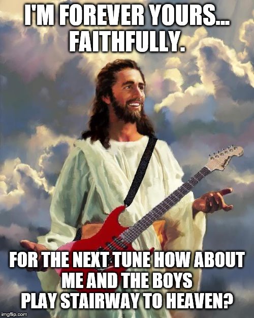 The Journey and Life of Jesus... | I'M FOREVER YOURS...
FAITHFULLY. FOR THE NEXT TUNE HOW ABOUT
ME AND THE BOYS
PLAY STAIRWAY TO HEAVEN? | image tagged in jesus guitar,music,believe,journey,me and the boys | made w/ Imgflip meme maker