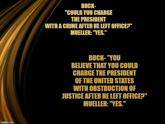 obstruction of justice after he left office | BUCK- "COULD YOU CHARGE THE PRESIDENT WITH A CRIME AFTER HE LEFT OFFICE?"
MUELLER: "YES."; BUCK- "YOU BELIEVE THAT YOU COULD CHARGE THE PRESIDENT OF THE UNITED STATES WITH OBSTRUCTION OF JUSTICE AFTER HE LEFT OFFICE?"
MUELLER: "YES." | image tagged in trump,obstruction of justice | made w/ Imgflip meme maker