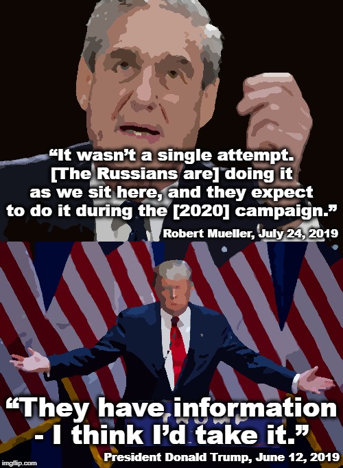 If there's anything you should take away from today... | “It wasn’t a single attempt. [The Russians are] doing it as we sit here, and they expect to do it during the [2020] campaign.”; Robert Mueller, July 24, 2019; “They have information - I think I’d take it.”; President Donald Trump, June 12, 2019 | image tagged in donald trump,robert mueller special investigator | made w/ Imgflip meme maker