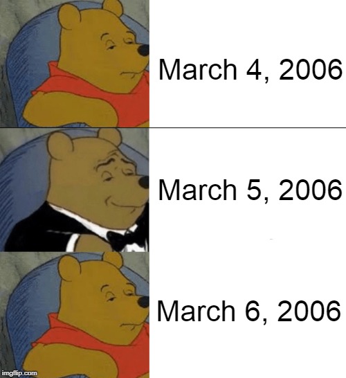 March 4, 2006; March 5, 2006; March 6, 2006 | image tagged in memes,tuxedo winnie the pooh | made w/ Imgflip meme maker