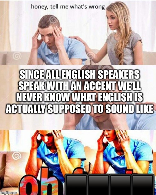 honey, tell me what's wrong | SINCE ALL ENGLISH SPEAKERS SPEAK WITH AN ACCENT WE’LL NEVER KNOW WHAT ENGLISH IS ACTUALLY SUPPOSED TO SOUND LIKE; ⬛️⬛️⬛️⬛️ | image tagged in honey tell me what's wrong | made w/ Imgflip meme maker