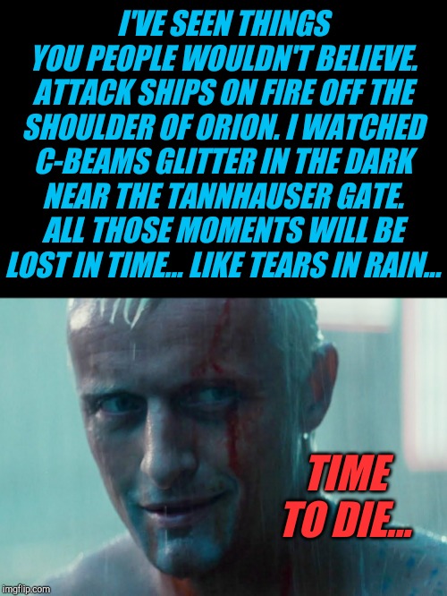 Sad to hear of the death of Rutger Hauer.  Tears in the Rain seems a very fitting tribute... |  I'VE SEEN THINGS YOU PEOPLE WOULDN'T BELIEVE. ATTACK SHIPS ON FIRE OFF THE SHOULDER OF ORION. I WATCHED C-BEAMS GLITTER IN THE DARK NEAR THE TANNHAUSER GATE. ALL THOSE MOMENTS WILL BE LOST IN TIME... LIKE TEARS IN RAIN... TIME TO DIE... | image tagged in tears in rain,rutger hauer,blade runner,jbmemegeek,classic movies | made w/ Imgflip meme maker