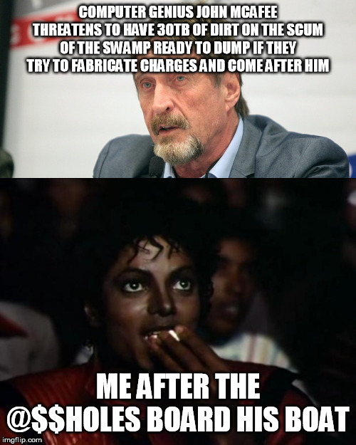 Usually they'd wait till they thought they'd prevented the dump, but hard to say | COMPUTER GENIUS JOHN MCAFEE THREATENS TO HAVE 30TB OF DIRT ON THE SCUM OF THE SWAMP READY TO DUMP IF THEY TRY TO FABRICATE CHARGES AND COME AFTER HIM; ME AFTER THE @$$HOLES BOARD HIS BOAT | image tagged in michael jackson popcorn,john mcafee,swamp,wikileaks | made w/ Imgflip meme maker