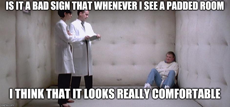 mental ward | IS IT A BAD SIGN THAT WHENEVER I SEE A PADDED ROOM; I THINK THAT IT LOOKS REALLY COMFORTABLE | image tagged in mental ward | made w/ Imgflip meme maker