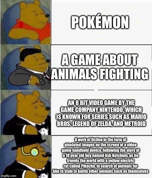 Pokémon but it's Increasingly Verbose | POKÉMON; A GAME ABOUT ANIMALS FIGHTING; AN 8 BIT VIDEO GAME BY THE GAME COMPANY NINTENDO, WHICH IS KNOWN FOR SERIES SUCH AS MARIO BROS. LEGEND OF ZELDA, AND METROID; A work of fiction in the form of pixelated images on the screen of a video game handheld device, following the story of a 10 year old boy named Ash Ketchum, as he travels the world with a yellow electric rat called Pikachu, in search of animals for him to train to battle other animals such as themselves | image tagged in tuxedo winnie the pooh 4 panel,pokemon,professional,nintendo,super mario,video games | made w/ Imgflip meme maker