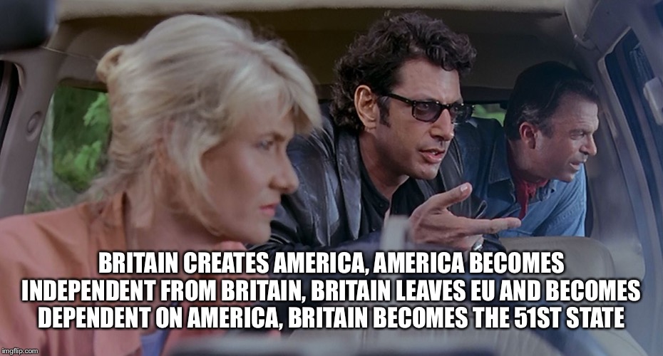 Ian Malcolm | BRITAIN CREATES AMERICA, AMERICA BECOMES INDEPENDENT FROM BRITAIN, BRITAIN LEAVES EU AND BECOMES DEPENDENT ON AMERICA, BRITAIN BECOMES THE 5 | image tagged in ian malcolm | made w/ Imgflip meme maker