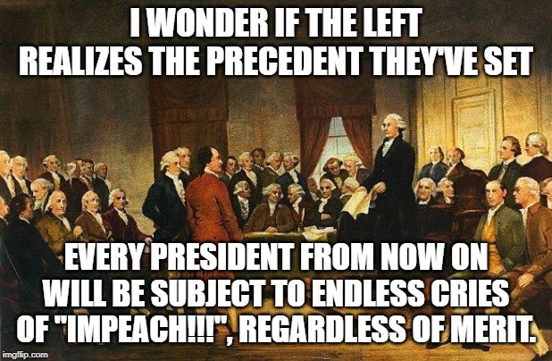 Constitutional Convention | I WONDER IF THE LEFT REALIZES THE PRECEDENT THEY'VE SET; EVERY PRESIDENT FROM NOW ON WILL BE SUBJECT TO ENDLESS CRIES OF "IMPEACH!!!", REGARDLESS OF MERIT. | image tagged in constitutional convention | made w/ Imgflip meme maker