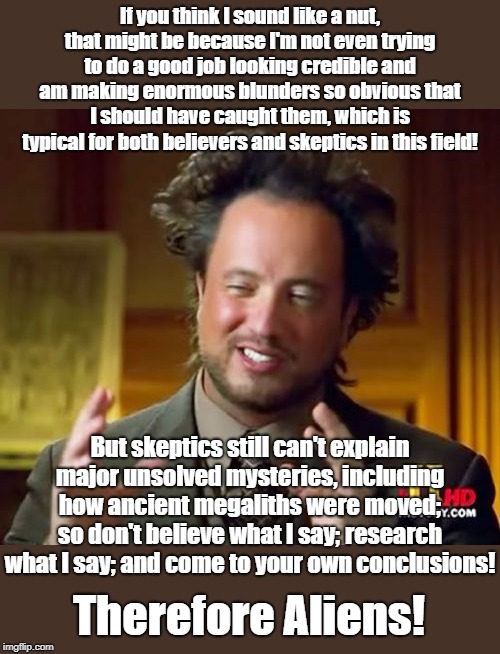 Ancient Aliens Meme | If you think I sound like a nut, that might be because I'm not even trying to do a good job looking credible and am making enormous blunders so obvious that I should have caught them, which is typical for both believers and skeptics in this field! But skeptics still can't explain major unsolved mysteries, including how ancient megaliths were moved; so don't believe what I say; research what I say; and come to your own conclusions! Therefore Aliens! | image tagged in memes,ancient aliens | made w/ Imgflip meme maker