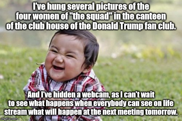 Evil Toddler Meme | I've hung several pictures of the four women of "the squad" in the canteen of the club house of the Donald Trump fan club. And I've hidden a webcam, as I can't wait to see what happens when everybody can see on life stream what will happen at the next meeting tomorrow. | image tagged in memes,evil toddler | made w/ Imgflip meme maker