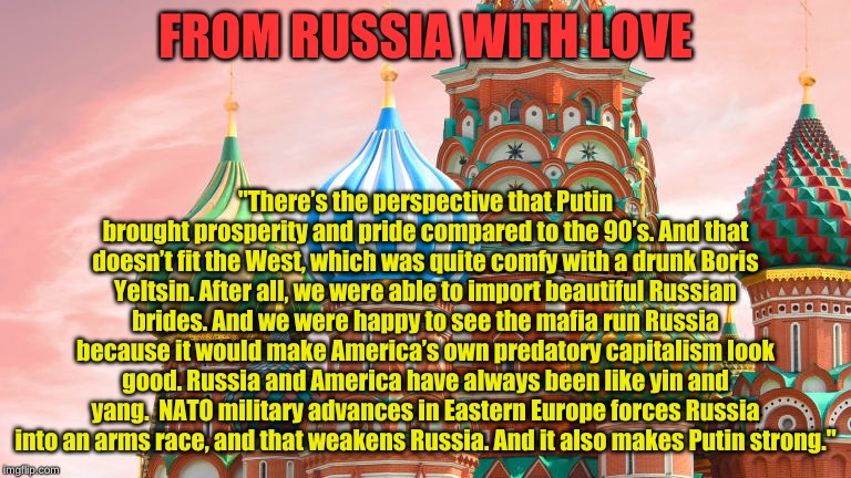 From Russia with Love | FROM RUSSIA WITH LOVE; "There’s the perspective that Putin brought prosperity and pride compared to the 90’s. And that doesn’t fit the West, which was quite comfy with a drunk Boris Yeltsin. After all, we were able to import beautiful Russian brides. And we were happy to see the mafia run Russia because it would make America’s own predatory capitalism look good. Russia and America have always been like yin and yang.  NATO military advances in Eastern Europe forces Russia into an arms race, and that weakens Russia. And it also makes Putin strong." | image tagged in russia,putin,cold war | made w/ Imgflip meme maker