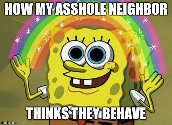 Imagination Spongebob Meme | HOW MY ASSHOLE NEIGHBOR; THINKS THEY BEHAVE | image tagged in memes,imagination spongebob | made w/ Imgflip meme maker