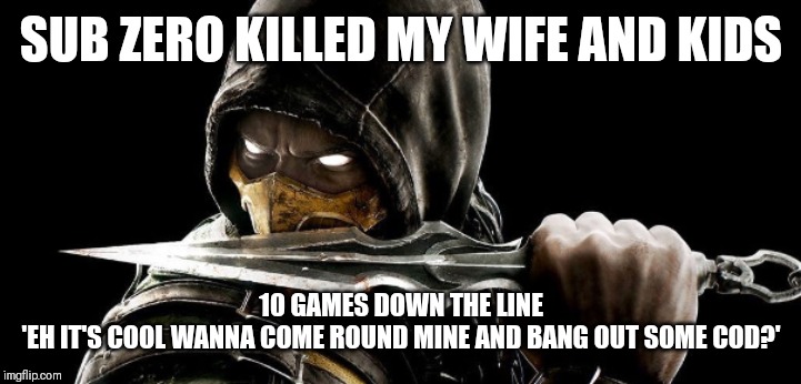 What Scorpion's life has been like | SUB ZERO KILLED MY WIFE AND KIDS; 10 GAMES DOWN THE LINE
'EH IT'S COOL WANNA COME ROUND MINE AND BANG OUT SOME COD?' | image tagged in what scorpion's life has been like | made w/ Imgflip meme maker