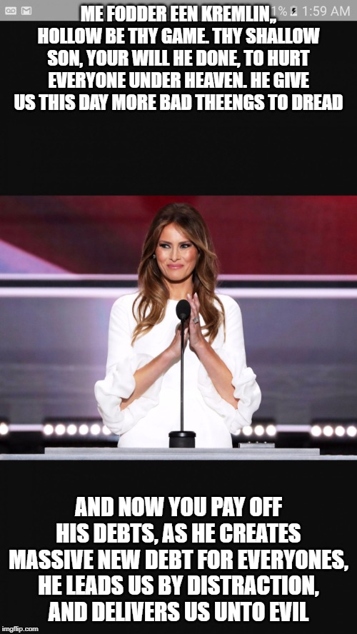 Melania trump | ME FODDER EEN KREMLIN,, HOLLOW BE THY GAME. THY SHALLOW SON, YOUR WILL HE DONE, TO HURT EVERYONE UNDER HEAVEN. HE GIVE US THIS DAY MORE BAD THEENGS TO DREAD; AND NOW YOU PAY OFF HIS DEBTS, AS HE CREATES MASSIVE NEW DEBT FOR EVERYONES, HE LEADS US BY DISTRACTION, AND DELIVERS US UNTO EVIL | image tagged in melania trump | made w/ Imgflip meme maker