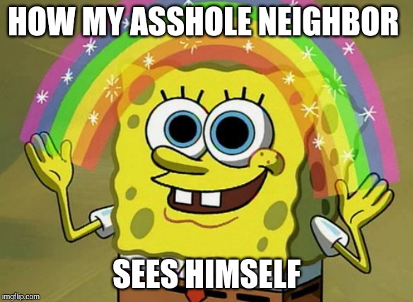 Imagination Spongebob Meme | HOW MY ASSHOLE NEIGHBOR; SEES HIMSELF | image tagged in memes,imagination spongebob | made w/ Imgflip meme maker