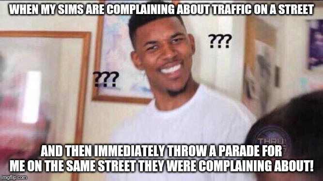 Black guy confused | WHEN MY SIMS ARE COMPLAINING ABOUT TRAFFIC ON A STREET; AND THEN IMMEDIATELY THROW A PARADE FOR ME ON THE SAME STREET THEY WERE COMPLAINING ABOUT! | image tagged in black guy confused | made w/ Imgflip meme maker