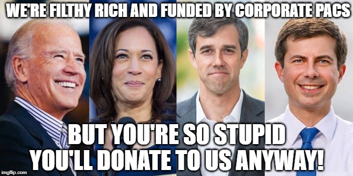 democrats 2020 | WE'RE FILTHY RICH AND FUNDED BY CORPORATE PACS; BUT YOU'RE SO STUPID YOU'LL DONATE TO US ANYWAY! | image tagged in democrats 2020 | made w/ Imgflip meme maker