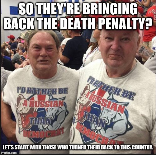 Pro Russian Republicans | SO THEY'RE BRINGING BACK THE DEATH PENALTY? LET'S START WITH THOSE WHO TURNED THEIR BACK TO THIS COUNTRY. | image tagged in pro russian republicans | made w/ Imgflip meme maker