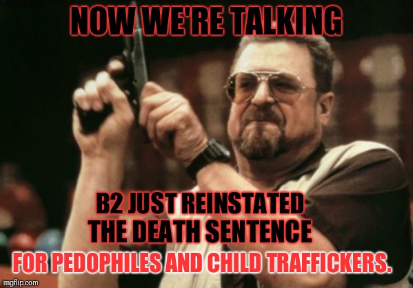 Death penalty reinstated! 
Now we are talking! | NOW WE'RE TALKING; B2 JUST REINSTATED; THE DEATH SENTENCE; FOR PEDOPHILES AND CHILD TRAFFICKERS. | image tagged in death penalty,corruption,government corruption,qanon,pedophiles,pedovores | made w/ Imgflip meme maker
