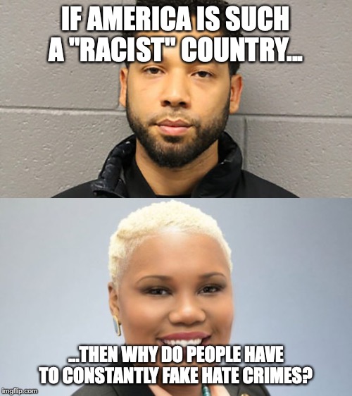 Why do they do it? | IF AMERICA IS SUCH A "RACIST" COUNTRY... ...THEN WHY DO PEOPLE HAVE TO CONSTANTLY FAKE HATE CRIMES? | image tagged in memes,politics,jussie smollett,erica thomas,hate hoax,hate crime | made w/ Imgflip meme maker