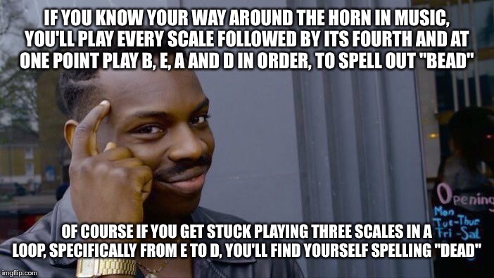 Roll Safe Think About It | IF YOU KNOW YOUR WAY AROUND THE HORN IN MUSIC, YOU'LL PLAY EVERY SCALE FOLLOWED BY ITS FOURTH AND AT ONE POINT PLAY B, E, A AND D IN ORDER, TO SPELL OUT "BEAD"; OF COURSE IF YOU GET STUCK PLAYING THREE SCALES IN A LOOP, SPECIFICALLY FROM E TO D, YOU'LL FIND YOURSELF SPELLING "DEAD" | image tagged in memes,roll safe think about it | made w/ Imgflip meme maker
