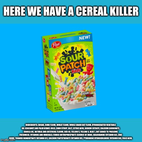 Cereal Killer on the loose | HERE WE HAVE A CEREAL KILLER; INGREDIENTS: SUGAR, CORN FLOUR, WHEAT FLOUR, WHOLE GRAIN OAT FLOUR, HYDROGENATED VEGETABLE OIL (COCONUT AND PALM KERNEL OILS), CORN SYRUP, SALT, CITRIC ACID, SODIUM CITRATE, CALCIUM CARBONATE, CANOLA OIL, NATURAL AND ARTIFICIAL FLAVOR, RED 40, YELLOW 5, YELLOW 6, BLUE 1, BHT ADDED TO PRESERVE FRESHNESS. VITAMINS AND MINERALS: FERRIC ORTHOPHOSPHATE (SOURCE OF IRON), NIACINAMIDE (VITAMIN B3), ZINC OXIDE, THIAMIN MONONITRATE (VITAMIN B1), CALCIUM PANTOTHENATE (VITAMIN B5), PYRIDOXINE HYDROCHLORIDE (VITAMIN B6), FOLIC ACID. | image tagged in cereal,foodindustry,kids | made w/ Imgflip meme maker