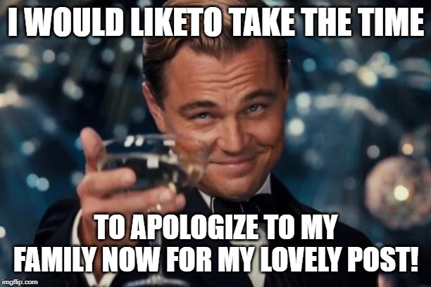 I WOULD LIKETO TAKE THE TIME TO APOLOGIZE TO MY FAMILY NOW FOR MY LOVELY POST! | image tagged in memes,leonardo dicaprio cheers | made w/ Imgflip meme maker