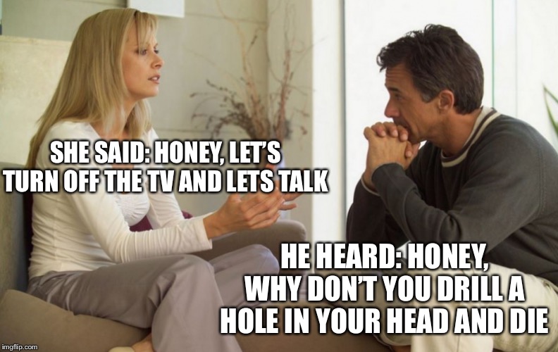 couple talking | SHE SAID: HONEY, LET’S TURN OFF THE TV AND LETS TALK; HE HEARD: HONEY, WHY DON’T YOU DRILL A HOLE IN YOUR HEAD AND DIE | image tagged in couple talking | made w/ Imgflip meme maker