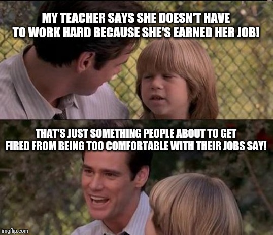 That's Just Something X Say Meme | MY TEACHER SAYS SHE DOESN'T HAVE TO WORK HARD BECAUSE SHE'S EARNED HER JOB! THAT'S JUST SOMETHING PEOPLE ABOUT TO GET FIRED FROM BEING TOO COMFORTABLE WITH THEIR JOBS SAY! | image tagged in memes,thats just something x say | made w/ Imgflip meme maker
