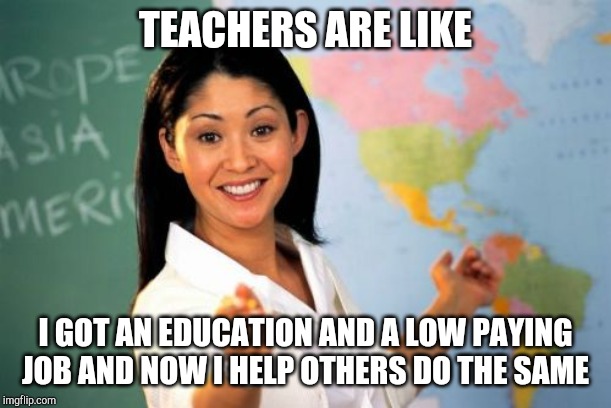 Unhelpful High School Teacher | TEACHERS ARE LIKE; I GOT AN EDUCATION AND A LOW PAYING JOB AND NOW I HELP OTHERS DO THE SAME | image tagged in memes,unhelpful high school teacher | made w/ Imgflip meme maker