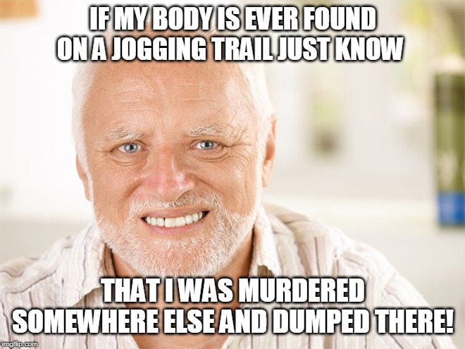 Awkward smiling old man | IF MY BODY IS EVER FOUND ON A JOGGING TRAIL JUST KNOW; THAT I WAS MURDERED SOMEWHERE ELSE AND DUMPED THERE! | image tagged in awkward smiling old man | made w/ Imgflip meme maker