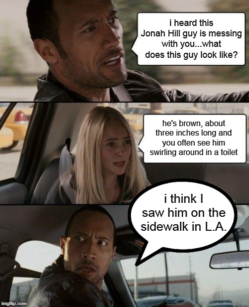 Jonah Hill is a Piece of Shit!!! | i heard this Jonah Hill guy is messing with you...what does this guy look like? he's brown, about three inches long and you often see him swirling around in a toilet; i think I saw him on the sidewalk in L.A. | image tagged in memes,the rock driving,jonah hill,shit,california | made w/ Imgflip meme maker