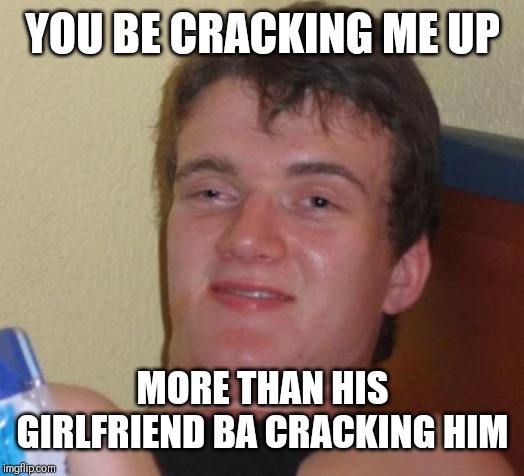 10 Guy Meme | YOU BE CRACKING ME UP MORE THAN HIS GIRLFRIEND BA CRACKING HIM | image tagged in memes,10 guy | made w/ Imgflip meme maker