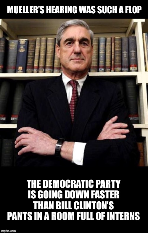 No impeachment for you! | MUELLER’S HEARING WAS SUCH A FLOP; THE DEMOCRATIC PARTY IS GOING DOWN FASTER THAN BILL CLINTON’S PANTS IN A ROOM FULL OF INTERNS | image tagged in robert mueller,impeachment,trump,democrats | made w/ Imgflip meme maker