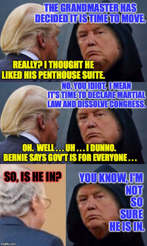 Despicable GOP | THE GRANDMASTER HAS DECIDED IT IS TIME TO MOVE. REALLY? I THOUGHT HE LIKED HIS PENTHOUSE SUITE. NO, YOU IDIOT.  I MEAN IT'S TIME TO DECLARE MARTIAL LAW AND DISSOLVE CONGRESS. OH.  WELL . . . UH . . . I DUNNO.  BERNIE SAYS GOV'T IS FOR EVERYONE . . . SO, IS HE IN? YOU KNOW, I'M; NOT SO SURE; HE IS IN. | image tagged in evil trump,grandmaster,apocalypse soon,bernie sanders,despicable gop | made w/ Imgflip meme maker