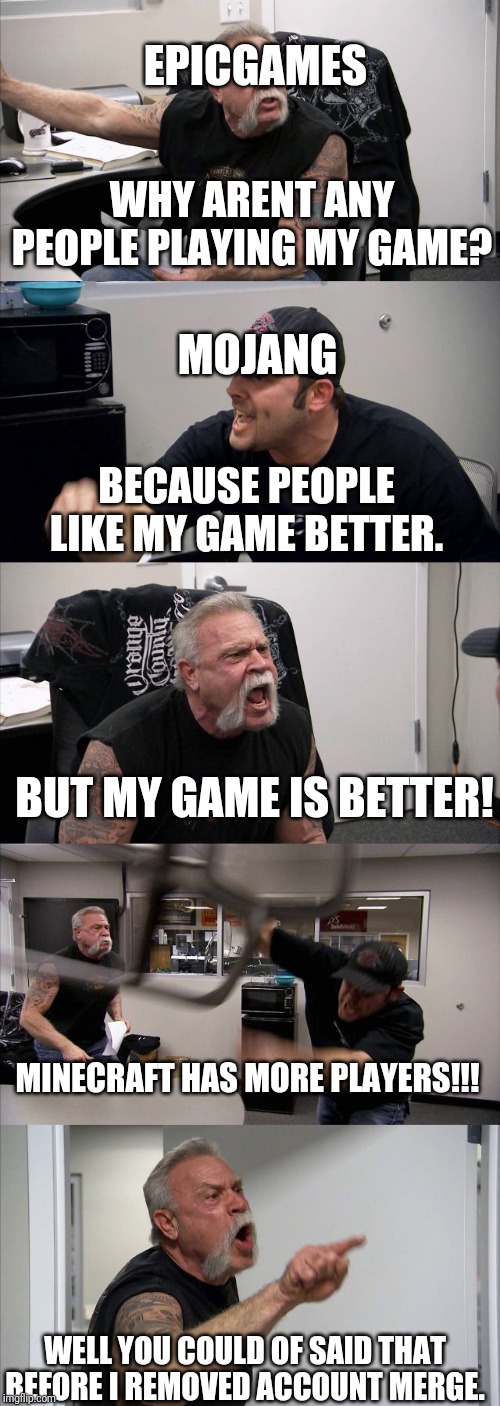 American Chopper Argument Meme | EPICGAMES; WHY ARENT ANY PEOPLE PLAYING MY GAME? MOJANG; BECAUSE PEOPLE LIKE MY GAME BETTER. BUT MY GAME IS BETTER! MINECRAFT HAS MORE PLAYERS!!! WELL YOU COULD OF SAID THAT BEFORE I REMOVED ACCOUNT MERGE. | image tagged in memes,american chopper argument | made w/ Imgflip meme maker