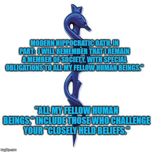 Keep Bigotry out of Medicine | MODERN HIPPOCRATIC OATH, IN PART:  I WILL REMEMBER THAT I REMAIN A MEMBER OF SOCIETY, WITH SPECIAL OBLIGATIONS TO ALL MY FELLOW HUMAN BEINGS."; "ALL MY FELLOW HUMAN BEINGS," INCLUDE THOSE WHO CHALLENGE YOUR "CLOSELY HELD BELIEFS." | image tagged in politics | made w/ Imgflip meme maker