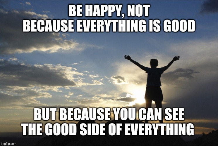 Here's a quote for all y'all | BE HAPPY, NOT BECAUSE EVERYTHING IS GOOD; BUT BECAUSE YOU CAN SEE THE GOOD SIDE OF EVERYTHING | image tagged in inspirational | made w/ Imgflip meme maker