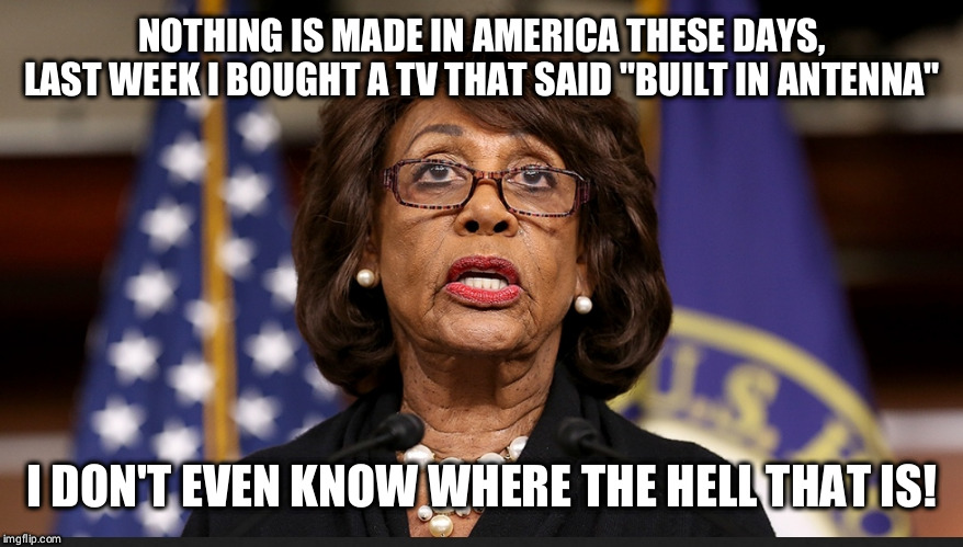 NOTHING IS MADE IN AMERICA THESE DAYS, LAST WEEK I BOUGHT A TV THAT SAID "BUILT IN ANTENNA"; I DON'T EVEN KNOW WHERE THE HELL THAT IS! | image tagged in maxine waters | made w/ Imgflip meme maker