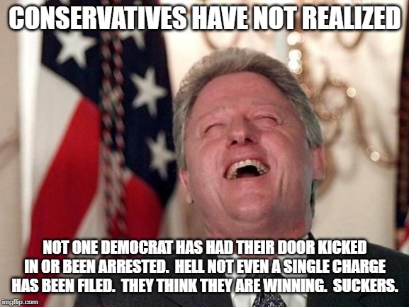 Bill is winning again. | CONSERVATIVES HAVE NOT REALIZED; NOT ONE DEMOCRAT HAS HAD THEIR DOOR KICKED IN OR BEEN ARRESTED.  HELL NOT EVEN A SINGLE CHARGE HAS BEEN FILED.  THEY THINK THEY ARE WINNING.  SUCKERS. | image tagged in bill clinton laughing economy fix czar adviser hillary neolibera | made w/ Imgflip meme maker