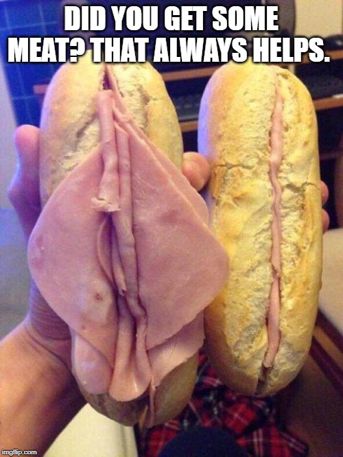 Women sandwich | DID YOU GET SOME MEAT? THAT ALWAYS HELPS. | image tagged in women sandwich | made w/ Imgflip meme maker