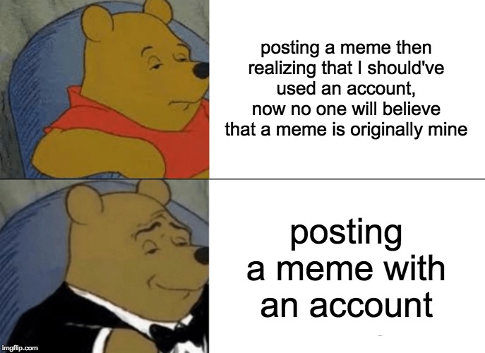 Tuxedo Winnie The Pooh Meme | posting a meme then realizing that I should've used an account, now no one will believe that a meme is originally mine; posting a meme with an account | image tagged in memes,tuxedo winnie the pooh | made w/ Imgflip meme maker