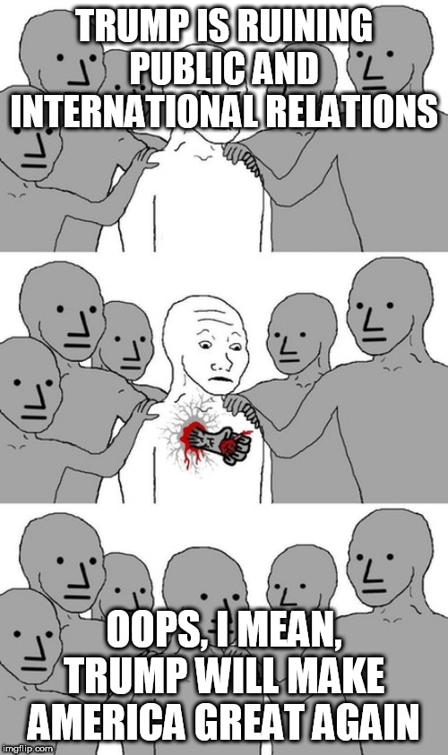 npc wojak conversion | TRUMP IS RUINING PUBLIC AND INTERNATIONAL RELATIONS; OOPS, I MEAN, TRUMP WILL MAKE AMERICA GREAT AGAIN | image tagged in npc wojak conversion,trump,donald,donald trump,make america great again,oops | made w/ Imgflip meme maker