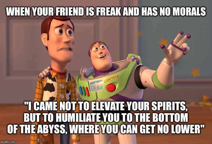 Omg frank, your going to get us in trouble again | WHEN YOUR FRIEND IS FREAK AND HAS NO MORALS; "I CAME NOT TO ELEVATE YOUR SPIRITS, BUT TO HUMILIATE YOU TO THE BOTTOM OF THE ABYSS, WHERE YOU CAN GET NO LOWER" | image tagged in memes,x x everywhere | made w/ Imgflip meme maker