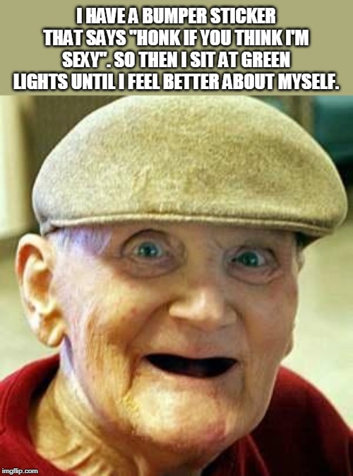 Angry old man | I HAVE A BUMPER STICKER THAT SAYS "HONK IF YOU THINK I'M SEXY". SO THEN I SIT AT GREEN LIGHTS UNTIL I FEEL BETTER ABOUT MYSELF. | image tagged in angry old man | made w/ Imgflip meme maker