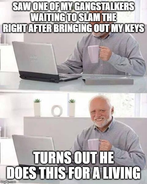 Hide the Pain Harold | SAW ONE OF MY GANGSTALKERS WAITING TO SLAM THE RIGHT AFTER BRINGING OUT MY KEYS; TURNS OUT HE DOES THIS FOR A LIVING | image tagged in memes,hide the pain harold | made w/ Imgflip meme maker