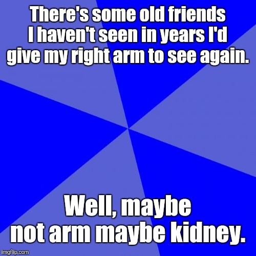 Blank Blue Background |  There's some old friends I haven't seen in years I'd give my right arm to see again. Well, maybe not arm maybe kidney. | image tagged in memes,blank blue background | made w/ Imgflip meme maker